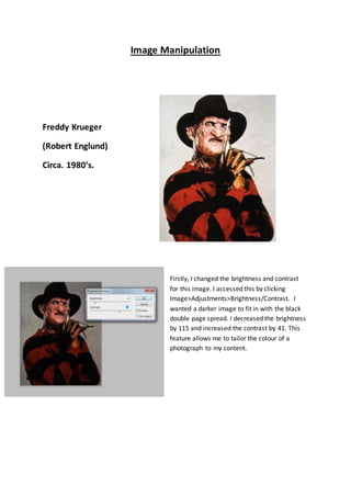Image Manipulation
Freddy Krueger
(Robert Englund)
Circa. 1980’s.
Firstly, I changed the brightness and contrast
for this image. I accessed this by clicking
Image>Adjustments>Brightness/Contrast. I
wanted a darker image to fit in with the black
double page spread. I decreased the brightness
by 115 and increased the contrast by 41. This
feature allows me to tailor the colour of a
photograph to my content.
 