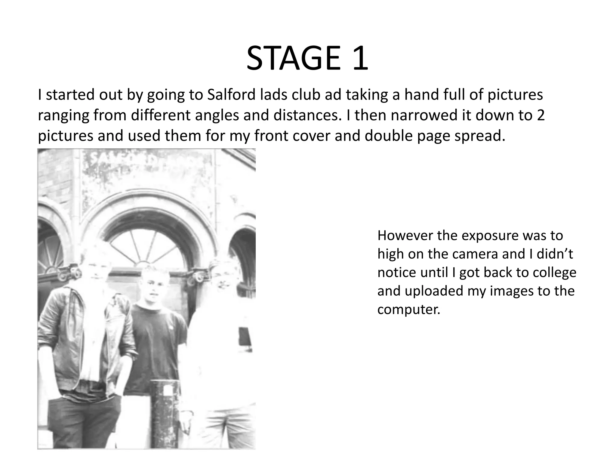 STAGE 1
I started out by going to Salford lads club ad taking a hand full of pictures
ranging from different angles and distances. I then narrowed it down to 2
pictures and used them for my front cover and double page spread.
However the exposure was to
high on the camera and I didn’t
notice until I got back to college
and uploaded my images to the
computer.