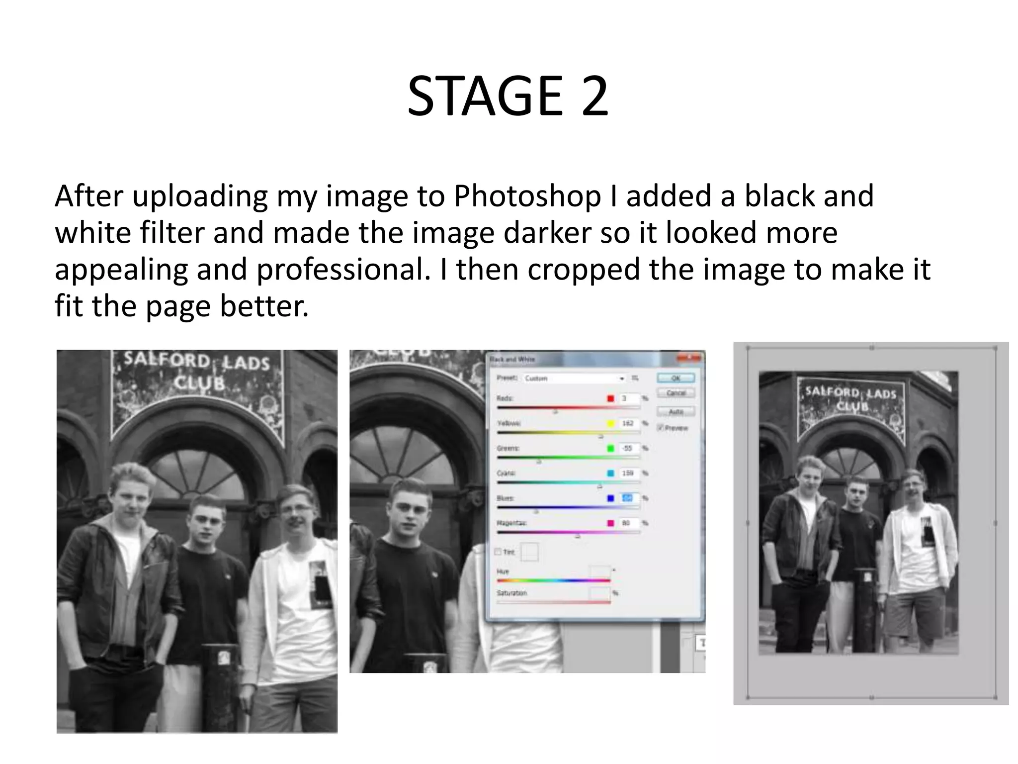 STAGE 2
After uploading my image to Photoshop I added a black and
white filter and made the image darker so it looked more
appealing and professional. I then cropped the image to make it
fit the page better.