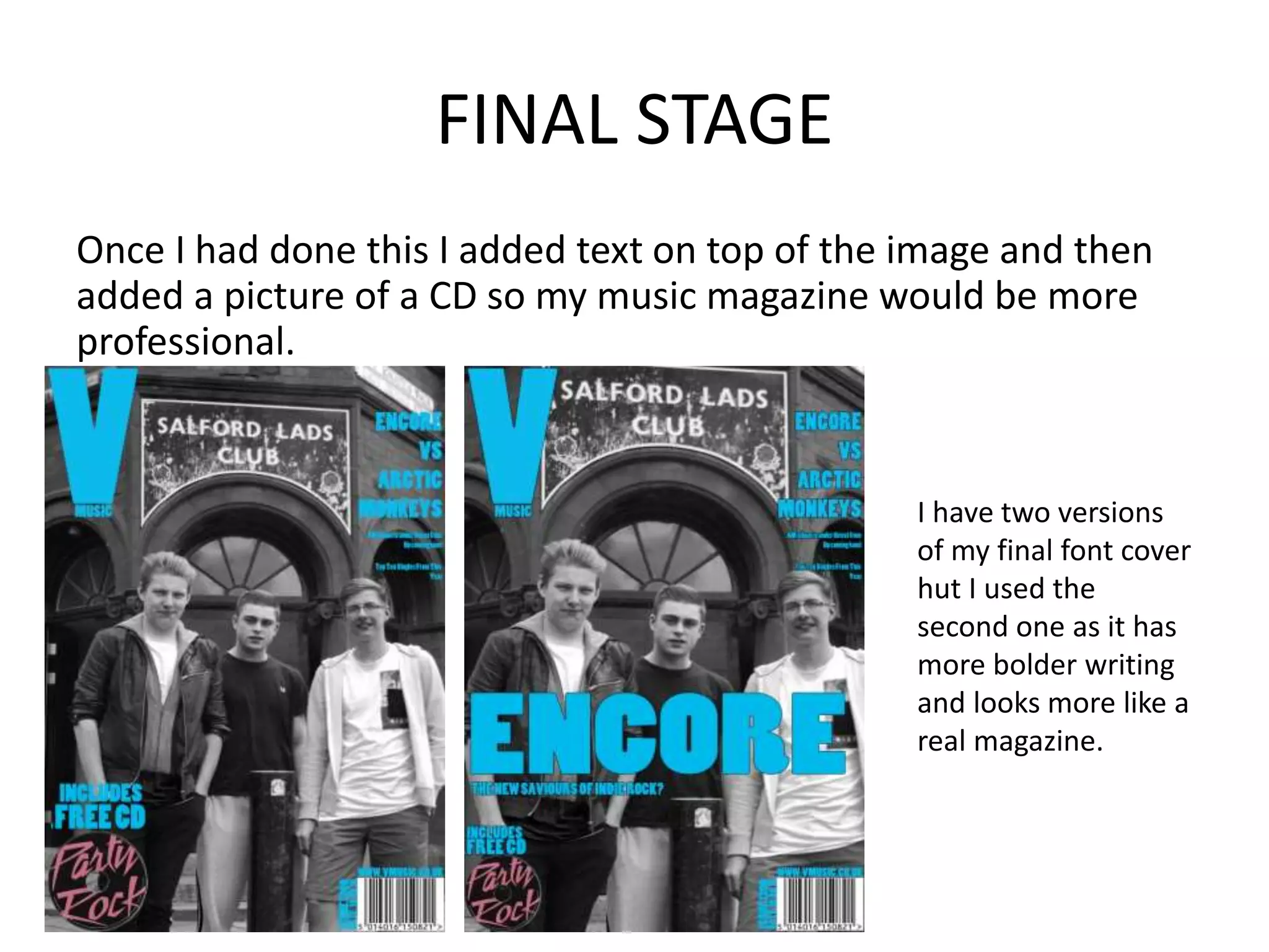FINAL STAGE
Once I had done this I added text on top of the image and then
added a picture of a CD so my music magazine would be more
professional.
I have two versions
of my final font cover
hut I used the
second one as it has
more bolder writing
and looks more like a
real magazine.