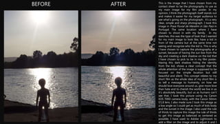 BEFORE AFTER This is the image that I have chosen from my
contact sheet to be the photography to use as
my main image for my film poster. In my
opinion, I think the photograph itself stands out
and makes it easier for my target audience to
see what's going on the photograph. it’s a very
clear, simple and sharp photograph. I took this
image in Praia Fluvial de Merelim in São Paio in
Portugal. The same location where I have
chosen to shoot in with my family. In my
sketches, this was the type of look that I wanted
for my main image to look like, have a kid in
from of the camera but at the same time not
seeing and recognize who the kid is. This is why
I have chosen to capture the photography at a
sunset, because of having the sun low from the
sky and creating a dark shadow on the kid that
I have chosen to pick to be in my film poster.
Having this dark shadow hiding the identity
from the kid, shows a clear concept that the
whole attention of the image is supposed to be
focused on the simple location but still
beautiful and silent. This concept relates to my
short film as the whole idea of my short film is
to tell a message to humanity, on how we
should love everyone around us, give more love
than hate and to cherish the world we live in as
it’s absolutely beautify, but us as humans can’t
see that. I took this picture using my Canon
EOS 700D camera body, with the Canon 50mm
f/1.8 lens. I also made sure I took this image as
a low angle so I could get as much of kids body
and the sunset in the image. I also used the rule
of thirds to capture this image the rule of thirds
to get this image as balanced as centered as
possible. I have used to Adobe Lightroom to
add a filter on the image and to adjust it and I
 