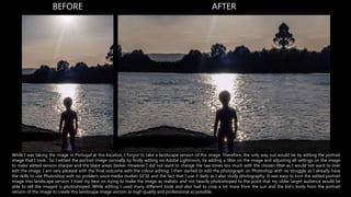 BEFORE AFTER
While I was taking the image in Portugal at this location, I forgot to take a landscape version of the image. Therefore, the only way out would be by editing the portrait
image that I took. So I edited the portrait image normally by firstly editing on Adobe Lightroom, by adding a filter on the image and adjusting all settings on the image
to make edited version sharper and the black areas darker. However I did not want to change the raw tones too much with the chosen filter as I would not want to over
edit the image. I am very pleased with the final outcome with the colour editing. I then started to edit the photograph on Photoshop with no struggle as I already have
the skills to use Photoshop with no problem since media studies GCSE and the fact that I use it daily as I also study photography. It was easy to turn the edited portrait
image into landscape version. I tried my best on trying to make the image as realistic and not heavily photoshoped to the point that my older target audience would be
able to tell the imaged is photoshoped. While editing I used many different tools and also had to crop a bit more from the sun and the kid’s body from the portrait
version of the image to create this landscape image version as high quality and professional as possible.
 