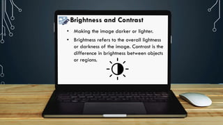 Brightness and Contrast
• Making the image darker or lighter.
• Brightness refers to the overall lightness
or darkness of the image. Contrast is the
difference in brightness between objects
or regions.
 