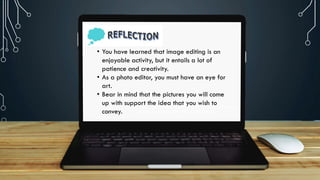 https://cdn.shopify.com/s/files/1/0070/7032/files/image12.
png?format=jpg&quality=90&v=1536849472
• You have learned that image editing is an
enjoyable activity, but it entails a lot of
patience and creativity.
• As a photo editor, you must have an eye for
art.
• Bear in mind that the pictures you will come
up with support the idea that you wish to
convey.
 