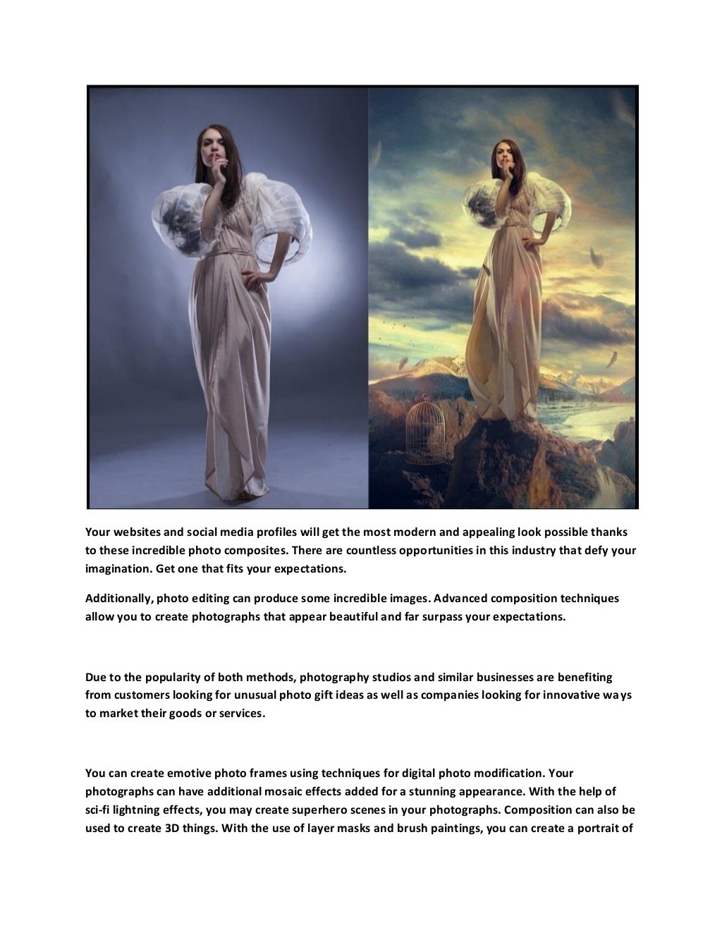 Your websites and social media profiles will get the most modern and appealing look possible thanks
to these incredible photo composites. There are countless opportunities in this industry that defy your
imagination. Get one that fits your expectations.
Additionally, photo editing can produce some incredible images. Advanced composition techniques
allow you to create photographs that appear beautiful and far surpass your expectations.
Due to the popularity of both methods, photography studios and similar businesses are benefiting
from customers looking for unusual photo gift ideas as well as companies looking for innovative ways
to market their goods or services.
You can create emotive photo frames using techniques for digital photo modification. Your
photographs can have additional mosaic effects added for a stunning appearance. With the help of
sci-fi lightning effects, you may create superhero scenes in your photographs. Composition can also be
used to create 3D things. With the use of layer masks and brush paintings, you can create a portrait of
 