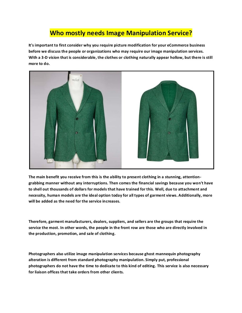 Who mostly needs Image Manipulation Service?
It's important to first consider why you require picture modification for your eCommerce business
before we discuss the people or organizations who may require our image manipulation services.
With a 3-D vision that is considerable, the clothes or clothing naturally appear hollow, but there is still
more to do.
The main benefit you receive from this is the ability to present clothing in a stunning, attention-
grabbing manner without any interruptions. Then comes the financial savings because you won't have
to shell out thousands of dollars for models that have trained for this. Well, due to attachment and
necessity, human models are the ideal option today for all types of garment views. Additionally, more
will be added as the need for the service increases.
Therefore, garment manufacturers, dealers, suppliers, and sellers are the groups that require the
service the most. In other words, the people in the front row are those who are directly involved in
the production, promotion, and sale of clothing.
Photographers also utilize image manipulation services because ghost mannequin photography
alteration is different from standard photography manipulation. Simply put, professional
photographers do not have the time to dedicate to this kind of editing. This service is also necessary
for liaison offices that take orders from other clients.
 