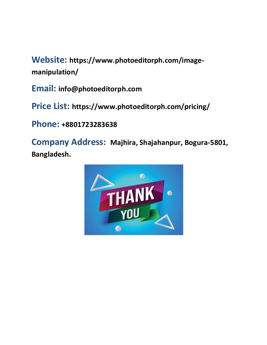 Website: https://www.photoeditorph.com/image-
manipulation/
Email: info@photoeditorph.com
Price List: https://www.photoeditorph.com/pricing/
Phone: +8801723283638
Company Address: Majhira, Shajahanpur, Bogura-5801,
Bangladesh.
 