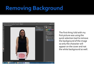 The first thing I did with my
first picture was using the
quick selection tool to remove
the background of the image
so only the character will
appear on the cover and not
the white background as well.
 