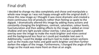 Final draft
I decided to change my idea completely and chose and manipulate a
whole new image as I was not happy enough with the original draft. I
chose this new image as I thought it was more dramatic and created a
more continuous line of products rather than feeling so spate to the
digipak. I dramatically altered this image by adding many actions and
constantly changing the brightness, contrast, saturation, colour levels,
hue/saturation and then adding effects to the image. I added an inner
shadow and very light purple colour overlay. I also put a gradient
overlay over the image to make the mask brighter and more central
and the background less focal so I could put readable text over it.
Additionally, I used the dodge and burn tool to make certain sections
such as the masks eye holes and gold swirls brighter and then further
darken the edges of the image. Furthermore, I changed the angle of the
image so the mask was more front on than at an angle.
 