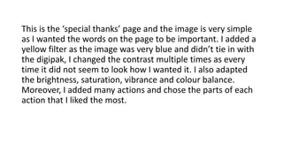 This is the ‘special thanks’ page and the image is very simple
as I wanted the words on the page to be important. I added a
yellow filter as the image was very blue and didn’t tie in with
the digipak, I changed the contrast multiple times as every
time it did not seem to look how I wanted it. I also adapted
the brightness, saturation, vibrance and colour balance.
Moreover, I added many actions and chose the parts of each
action that I liked the most.
 
