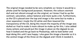 The original image needed to be very simplistic as I knew it would be a
photo used for background purposes. However, the colours seemed
dull and not vibrant enough on the original, so I knew I had to up the
contract, saturation, colour balance and more quite a lot. Furthermore,
as the CD is placed over the top and image is the same but to make a
clear separation I made the CD white and then lowered the
transparency of the CD, doing this meant the majority of the image was
dulled so I had to make it more vibrant to make up for this. I also added
many actions and would put the image in place on the digipak to see
how it looked and the go back to Photoshop, edit to look better and
kept doing this until I was happy. I also gave the image a boarder as it is
the central image of the three on the digipak and I think it needed it.
 