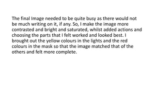 The final Image needed to be quite busy as there would not
be much writing on it, if any. So, I make the image more
contrasted and bright and saturated, whilst added actions and
choosing the parts that I felt worked and looked best. I
brought out the yellow colours in the lights and the red
colours in the mask so that the image matched that of the
others and felt more complete.
 