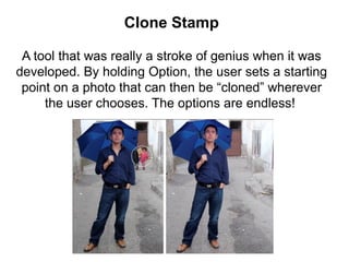 Clone Stamp
A tool that was really a stroke of genius when it was
developed. By holding Option, the user sets a starting
point on a photo that can then be “cloned” wherever
the user chooses. The options are endless!
 