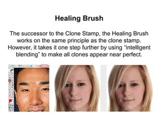 Healing Brush
The successor to the Clone Stamp, the Healing Brush
works on the same principle as the clone stamp.
However, it takes it one step further by using “intelligent
blending” to make all clones appear near perfect.
 