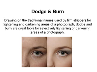 Dodge & Burn
Drawing on the traditional names used by film strippers for
lightening and darkening areas of a photograph, dodge and
burn are great tools for selectively lightening or darkening
areas of a photograph.
 