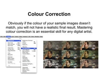 Colour Correction
Obviously if the colour of your sample images doesn’t
match, you will not have a realistic final result. Mastering
colour correction is an essential skill for any digital artist.
 
