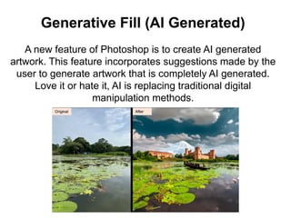 Generative Fill (AI Generated)
A new feature of Photoshop is to create AI generated
artwork. This feature incorporates suggestions made by the
user to generate artwork that is completely AI generated.
Love it or hate it, AI is replacing traditional digital
manipulation methods.
 