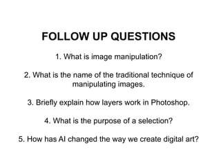 FOLLOW UP QUESTIONS
1. What is image manipulation?
2. What is the name of the traditional technique of
manipulating images.
3. Briefly explain how layers work in Photoshop.
4. What is the purpose of a selection?
5. How has AI changed the way we create digital art?
 