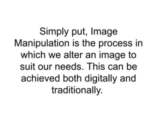 Simply put, Image
Manipulation is the process in
which we alter an image to
suit our needs. This can be
achieved both digitally and
traditionally.
 