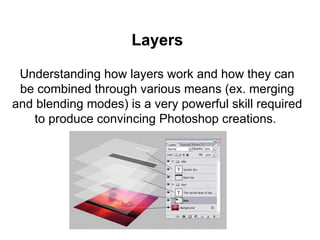 Layers
Understanding how layers work and how they can
be combined through various means (ex. merging
and blending modes) is a very powerful skill required
to produce convincing Photoshop creations.
 