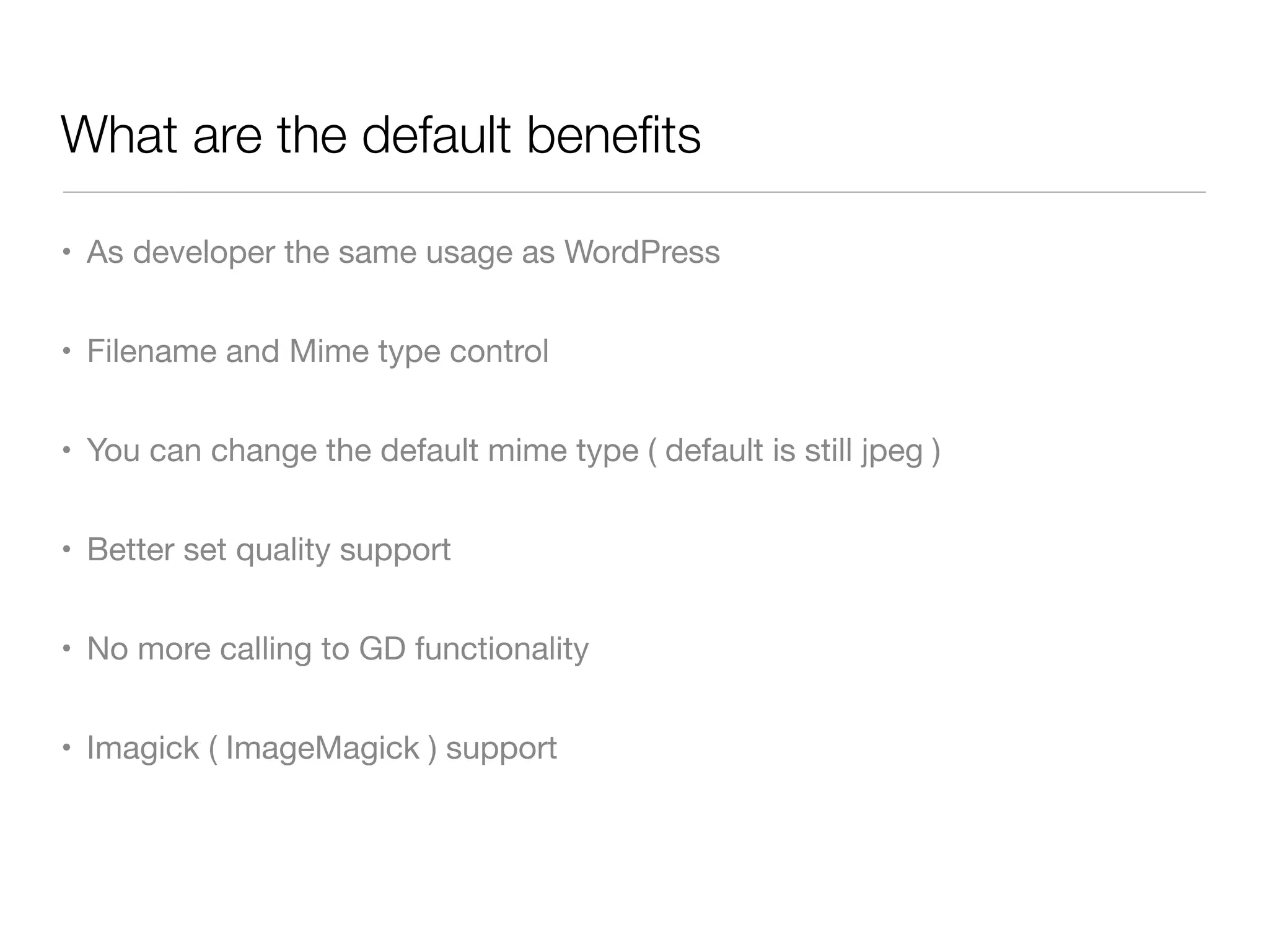 What are the default beneﬁts

• As developer the same usage as WordPress


• Filename and Mime type control


• You can change the default mime type ( default is still jpeg )


• Better set quality support


• No more calling to GD functionality


• Imagick ( ImageMagick ) support
 