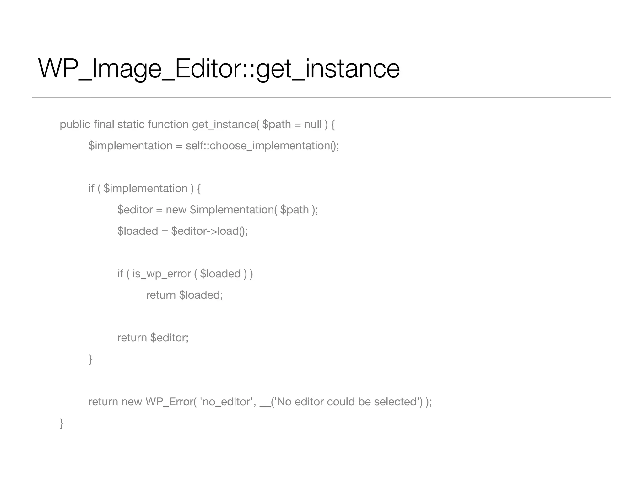 WP_Image_Editor::get_instance
	   public ﬁnal static function get_instance( $path = null ) {
	   	     $implementation = self::choose_implementation();


	   	     if ( $implementation ) {
	   	     	     $editor = new $implementation( $path );
	   	     	     $loaded = $editor->load();


	   	     	     if ( is_wp_error ( $loaded ) )
	   	     	     	     return $loaded;


	   	     	     return $editor;
	   	     }


	   	     return new WP_Error( 'no_editor', __('No editor could be selected') );
	   }
 