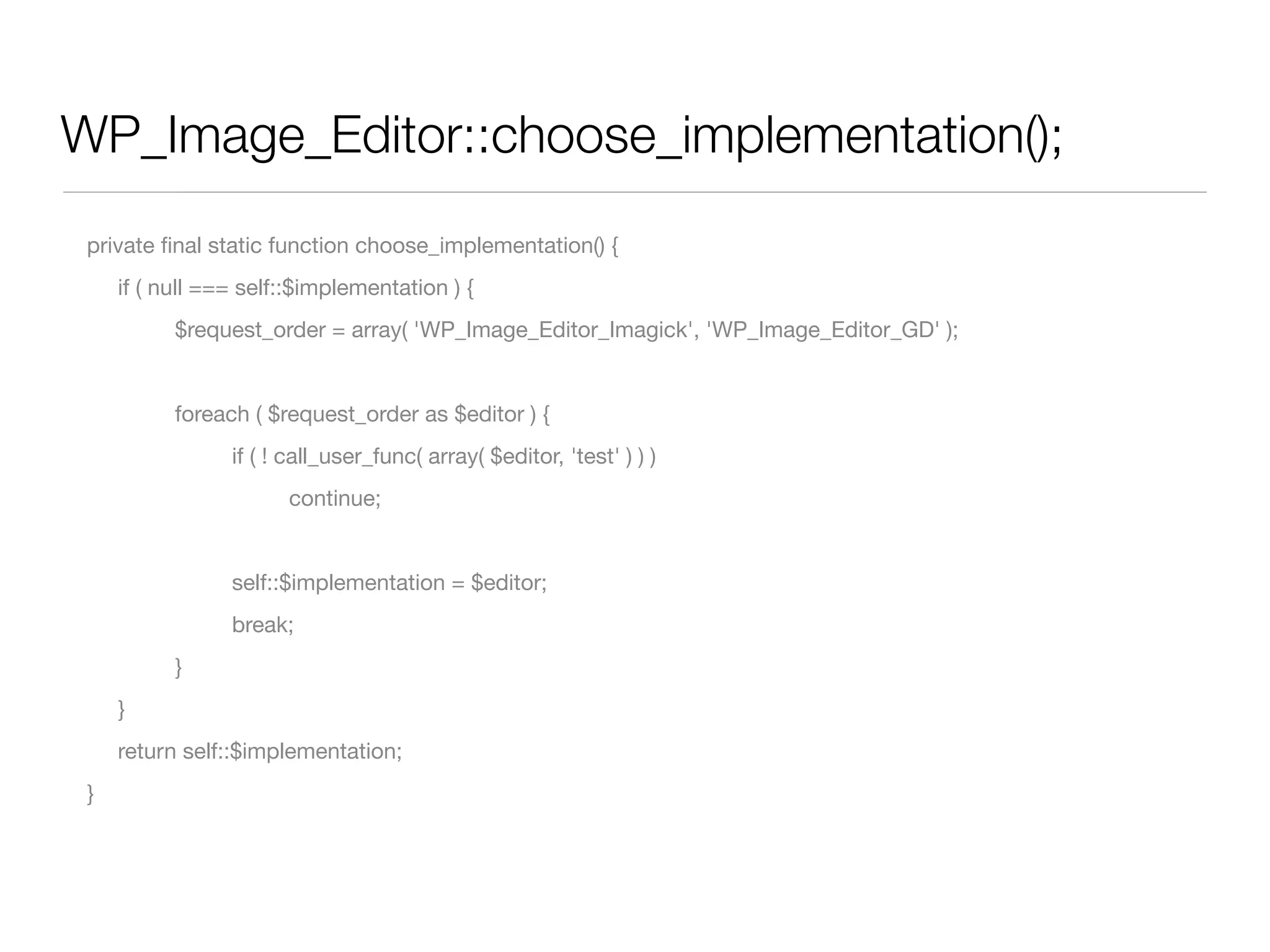 WP_Image_Editor::choose_implementation();
 private ﬁnal static function choose_implementation() {
 	   if ( null === self::$implementation ) {
 	   	     $request_order = array( 'WP_Image_Editor_Imagick', 'WP_Image_Editor_GD' );


 	   	     foreach ( $request_order as $editor ) {
 	   	     	     if ( ! call_user_func( array( $editor, 'test' ) ) )
 	   	     	     	     continue;


 	   	     	     self::$implementation = $editor;
 	   	     	     break;
 	   	     }
 	   }
 	   return self::$implementation;
 }
 