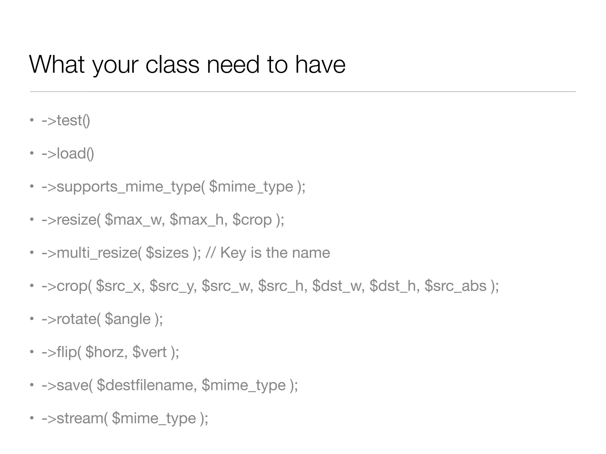 What your class need to have

• ->test()

• ->load()

• ->supports_mime_type( $mime_type );

• ->resize( $max_w, $max_h, $crop );

• ->multi_resize( $sizes ); // Key is the name

• ->crop( $src_x, $src_y, $src_w, $src_h, $dst_w, $dst_h, $src_abs );

• ->rotate( $angle );

• ->ﬂip( $horz, $vert );

• ->save( $destﬁlename, $mime_type );

• ->stream( $mime_type );
 