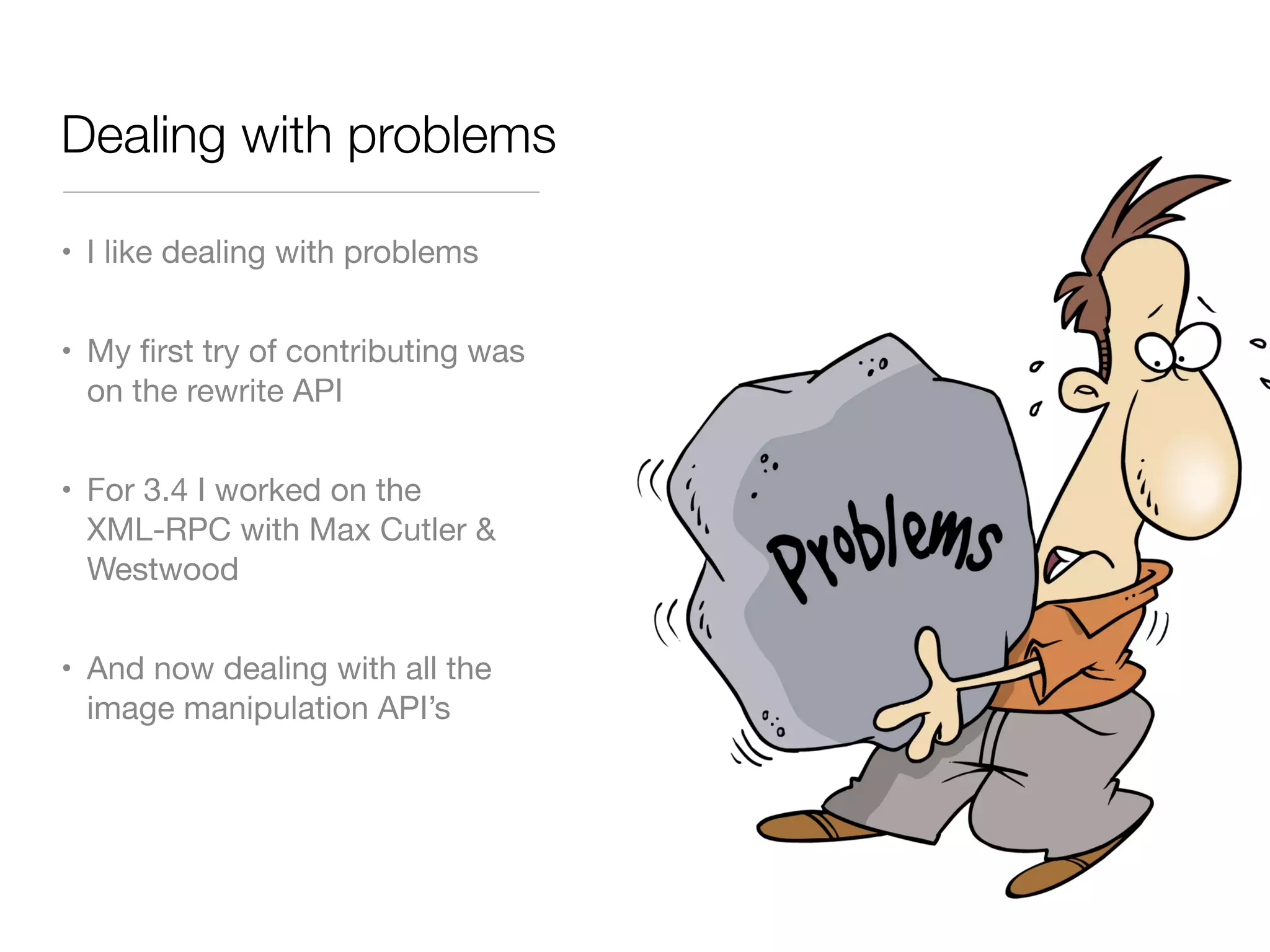 Dealing with problems

• I like dealing with problems


• My ﬁrst try of contributing was
  on the rewrite API


• For 3.4 I worked on the
  XML-RPC with Max Cutler &
  Westwood


• And now dealing with all the
  image manipulation API’s
 