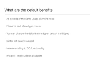 What are the default beneﬁts

• As developer the same usage as WordPress


• Filename and Mime type control


• You can change the default mime type ( default is still jpeg )


• Better set quality support


• No more calling to GD functionality


• Imagick ( ImageMagick ) support
 