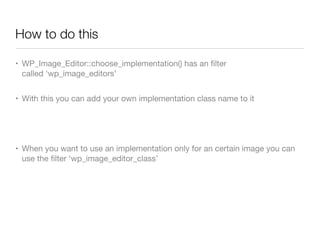 How to do this

• WP_Image_Editor::choose_implementation() has an ﬁlter
  called ‘wp_image_editors’


• With this you can add your own implementation class name to it




• When you want to use an implementation only for an certain image you can
  use the ﬁlter ‘wp_image_editor_class’
 