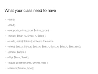 What your class need to have

• ->test()

• ->load()

• ->supports_mime_type( $mime_type );

• ->resize( $max_w, $max_h, $crop );

• ->multi_resize( $sizes ); // Key is the name

• ->crop( $src_x, $src_y, $src_w, $src_h, $dst_w, $dst_h, $src_abs );

• ->rotate( $angle );

• ->ﬂip( $horz, $vert );

• ->save( $destﬁlename, $mime_type );

• ->stream( $mime_type );
 