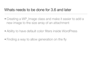 Whats needs to be done for 3.6 and later

• Creating a WP_Image class and make it easier to add a
  new image to the size array of an attachment

• Ability to have default color ﬁlters inside WordPress

• Finding a way to allow generation on the ﬂy
 