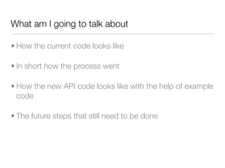 What am I going to talk about

• How the current code looks like

• In short how the process went

• How the new API code looks like with the help of example
  code

• The future steps that still need to be done
 