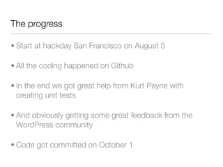 The progress

• Start at hackday San Francisco on August 5

• All the coding happened on Github

• In the end we got great help from Kurt Payne with
  creating unit tests

• And obviously getting some great feedback from the
  WordPress community

• Code got committed on October 1
 