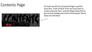 Contents Page To create my title for my Contents Page I used the
same font, “Feast of Flesh” from my Front Cover to
create continuity, then I used the Magic Wand Tool to
get rid of the background and the Paint Bucket Tool to
colour the title black.
 