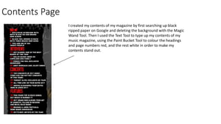 Contents Page
I created my contents of my magazine by first searching up black
ripped paper on Google and deleting the background with the Magic
Wand Tool. Then I used the Text Tool to type up my contents of my
music magazine, using the Paint Bucket Tool to colour the headings
and page numbers red, and the rest white in order to make my
contents stand out.
 