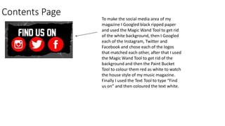 Contents Page
To make the social media area of my
magazine I Googled black ripped paper
and used the Magic Wand Tool to get rid
of the white background, then I Googled
each of the Instagram, Twitter and
Facebook and chose each of the logos
that matched each other, after that I used
the Magic Wand Tool to get rid of the
background and then the Paint Bucket
Tool to colour them red as white to watch
the house style of my music magazine.
Finally I used the Text Tool to type “Find
us on” and then coloured the text white.
 