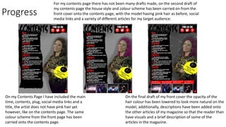 Progress
For my contents page there has not been many drafts made, on the second draft of
my contents page the house style and colour scheme has been carried on from the
front cover onto the contents page, with the model having pink hair as before, social
media links and a variety of different articles for my target audience.
On the final draft of my front cover the opacity of the
hair colour has been lowered to look more natural on the
model, additionally, descriptions have been added onto
the other articles of my magazine so that the reader than
have visuals and a brief description of some of the
articles in the magazine.
On my Contents Page I have included the main
time, contents, plug, social media links and a
title, the artist does not have pink hair yet
however, like on the contents page. The same
colour scheme from the front page has been
carried onto the contents page.
 
