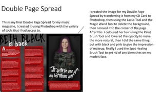 Double Page Spread
This is my final Double Page Spread for my music
magazine, I created it using Photoshop with the variety
of tools that I had access to.
I created the image for my Double Page
Spread by transferring it from my SD Card to
Photoshop, then using the Lasso Tool and the
Magic Wand Tool to delete the background,
then I moved it to the corner of the page.
After this I coloured her hair using the Paint
Brush Tool and lowered the opacity to make
the more natural, then I did the same thing
but with black and pink to give the impression
of makeup, finally I used the Spot Healing
Brush Tool to get rid of any blemishes on my
models face.
 