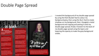 Double Page Spread
I created the background of my double page spread
by using the Paint Bucket Tool to colour my
background grey, then using the Burn Tool to create
shadows on my background, then I Googled a metal
background and copying and pasting it onto my
double page spread, finally I moved it to the back of
my double page spread using the layers and
lowering the opacity to make the grey background
visible.
 