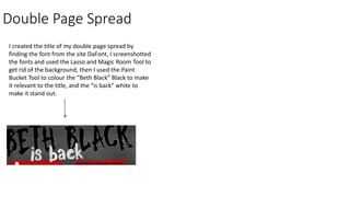 Double Page Spread
I created the title of my double page spread by
finding the font from the site DaFont, I screenshotted
the fonts and used the Lasso and Magic Room Tool to
get rid of the background, then I used the Paint
Bucket Tool to colour the “Beth Black” Black to make
it relevant to the title, and the “is back” white to
make it stand out.
 
