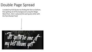 Double Page Spread
I created my Pull Quote my finding the font on DaFont,
then getting rid of the background using the Magic
Wand Tool , then I coloured the pull quote white with
the Paint Bucket Tool/
 