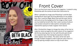 Front CoverThis is my final front cover for my music magazine, I created it using
Photoshop with the variety of tools that I had access to.
When I uploaded my image onto Photoshop I used the Spot
Healing Brush Tool to get rid of any blemishes on my models
face, then I used the Magic Wand Tool and the Lasso Tool to
edit and cut out the background of my image so that I could
use my model by herself, after that I used a variety of colours
such as black and pink to make eyeliner and lipstick, then
lowered the opacity to make it appear more natural.
After I finished this I began to change the colour of her hair to
make her stand out against the other colours of my magazine I
did this by colouring over her hair with the pink paint brush
on a separate layer, then lowing the opacity to make the
colour appear more realistic. The colour of her hair went
through multiple changed in order to get the colour how it is
now by layering multiple colours on top of each other.
 