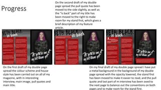 Progress
On the first draft of my double page
spread the colour scheme and house
style has been carried out on all of my
magazine, with in interesting
interview, main image, pull quotes and
main title.
On the second draft of my double
page spread the pull quote has been
moved to the side slightly, as well as
the “is back” part of my title has
been moved to the right to make
room for my stand first, which gives a
brief description of my feature
article.
On my final draft of my double page spread I have put
a metal background in the background of my double
page spread with the opacity lowered, the stand first
has been moved to make it easier to read, and the pull
quote and last part of m interview has been oved to
the next page to balance out the conventions on both
pages and to make room for the stand first.
 