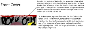 Front Cover
In order to create the Skyline for my Magazine I drew a box
at the top of the screen, then coloured it red using the Paint
Bucket Tool, after this I used the Text Tool to draw a text box
and type, I changed the colour of the text using the coloured
boxes at the bottom of the screen and changed the font to
Stencil Std to make it stand out.
To make my title, I got my font from the site DaFont, the
font is called Feast of Flesh, I chose this because I felt it
matched the theme of my magazine and it took out to the
rest of my magazine, after copying and pasting the font
onto my magazine, I used the Magic Wand Tool to delete
the white background.
 