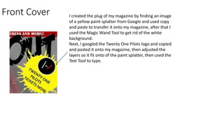 Front Cover I created the plug of my magazine by finding an image
of a yellow paint splatter from Google and used copy
and paste to transfer it onto my magazine, after that I
used the Magic Wand Tool to get rid of the white
background.
Next, I googled the Twenty One Pilots logo and copied
and pasted it onto my magazine, then adjusted the
layers so it fit onto of the paint splatter, then used the
Text Tool to type.
 