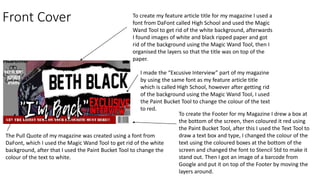 Front Cover To create my feature article title for my magazine I used a
font from DaFont called High School and used the Magic
Wand Tool to get rid of the white background, afterwards
I found images of white and black ripped paper and got
rid of the background using the Magic Wand Tool, then I
organised the layers so that the title was on top of the
paper.
I made the “Excusive Interview” part of my magazine
by using the same font as my feature article title
which is called High School, however after getting rid
of the background using the Magic Wand Tool, I used
the Paint Bucket Tool to change the colour of the text
to red.
The Pull Quote of my magazine was created using a font from
DaFont, which I used the Magic Wand Tool to get rid of the white
background, after that I used the Paint Bucket Tool to change the
colour of the text to white.
To create the Footer for my Magazine I drew a box at
the bottom of the screen, then coloured it red using
the Paint Bucket Tool, after this I used the Text Tool to
draw a text box and type, I changed the colour of the
text using the coloured boxes at the bottom of the
screen and changed the font to Stencil Std to make it
stand out. Then I got an image of a barcode from
Google and put it on top of the Footer by moving the
layers around.
 
