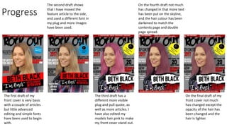 Progress
The first draft of my
front cover is very basic
with a couple of articles
but little advanced
editing and simple fonts
have been used to begin
with.
The second draft shows
that I have moved the
feature article to the side,
and used a different font in
my plug and more images
have been used.
The third draft has a
different more visible
plug and pull quote, as
well as more articles. I
have also edited my
models hair pink to make
my front cover stand out.
On the fourth draft not much
has changed in that more text
has been put on the skyline,
and the hair colour has been
darkened to match the
contents page and double
page spread.
On the final draft of my
front cover not much
has changed except the
opacity of the hair has
been changed and the
hair is lighter.
 