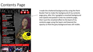 Contents Page
I made the shattered background by using the Paint
Bucket Tool to make the background of my contents
page grey, after this I googled a smashed background
and copied and pasted it onto my contents page,
then I put the smashed effect to the back of my
contents page using the layers and lowered the
opacity so that the grey background was still visible.
 